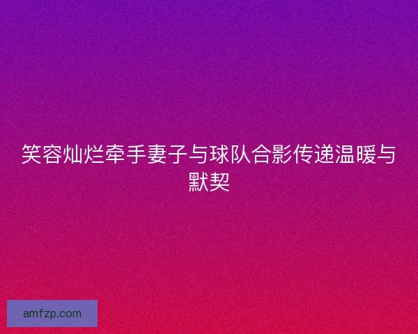 笑容灿烂牵手妻子与球队合影传递温暖与默契