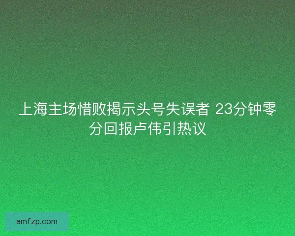 上海主场惜败揭示头号失误者 23分钟零分回报卢伟引热议