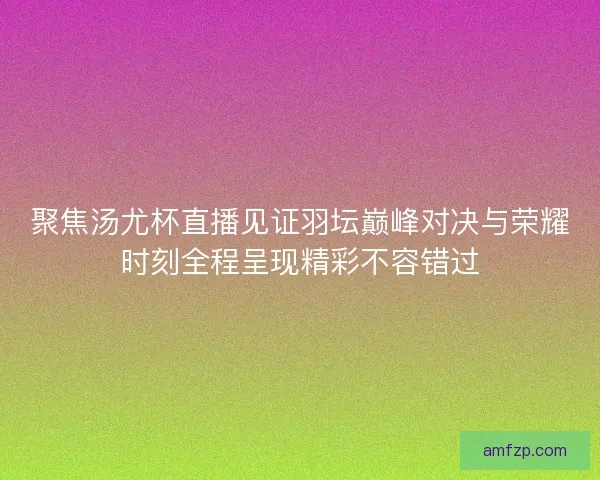 聚焦汤尤杯直播见证羽坛巅峰对决与荣耀时刻全程呈现精彩不容错过
