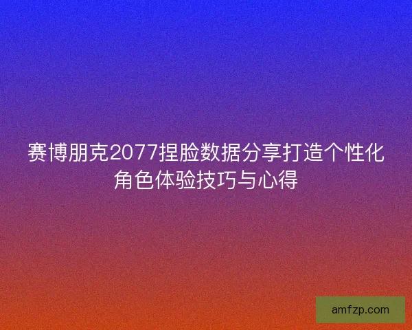 赛博朋克2077捏脸数据分享打造个性化角色体验技巧与心得