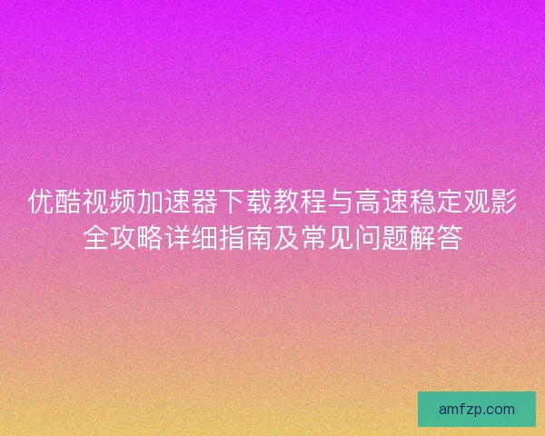 优酷视频加速器下载教程与高速稳定观影全攻略详细指南及常见问题解答