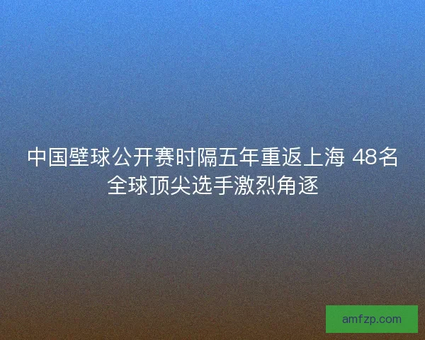 中国壁球公开赛时隔五年重返上海 48名全球顶尖选手激烈角逐