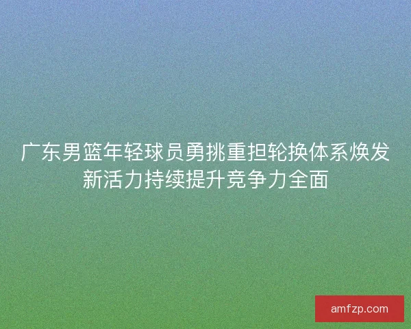 广东男篮年轻球员勇挑重担轮换体系焕发新活力持续提升竞争力全面