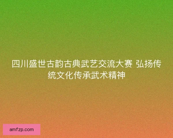 四川盛世古韵古典武艺交流大赛 弘扬传统文化传承武术精神