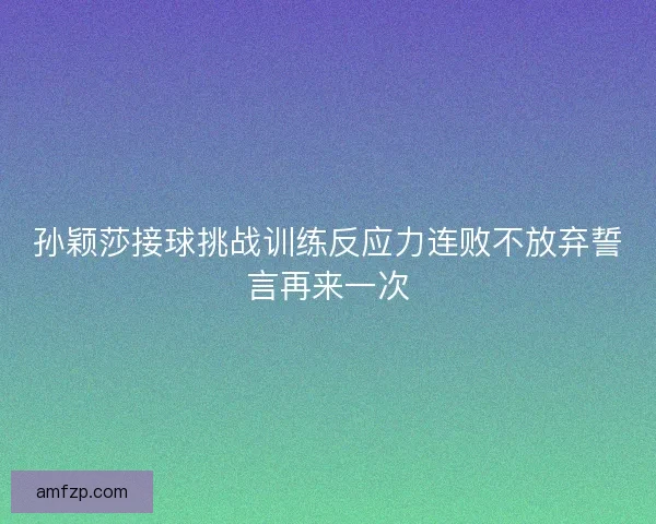 孙颖莎接球挑战训练反应力连败不放弃誓言再来一次