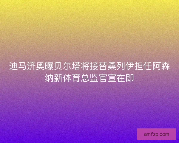 迪马济奥曝贝尔塔将接替桑列伊担任阿森纳新体育总监官宣在即