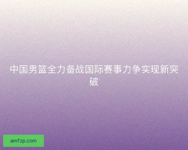 中国男篮全力备战国际赛事力争实现新突破