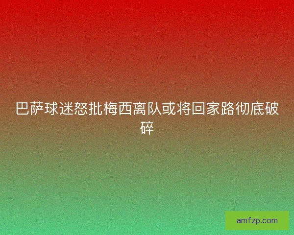 巴萨球迷怒批梅西离队或将回家路彻底破碎