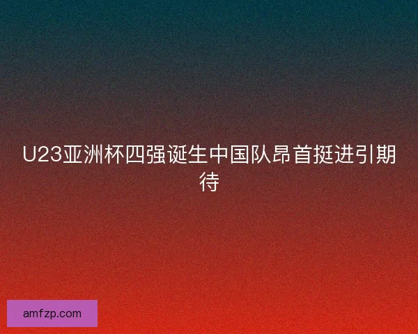 U23亚洲杯四强诞生中国队昂首挺进引期待