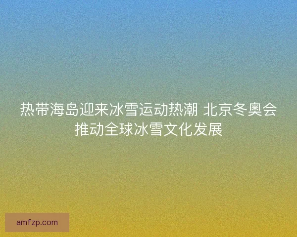 热带海岛迎来冰雪运动热潮 北京冬奥会推动全球冰雪文化发展