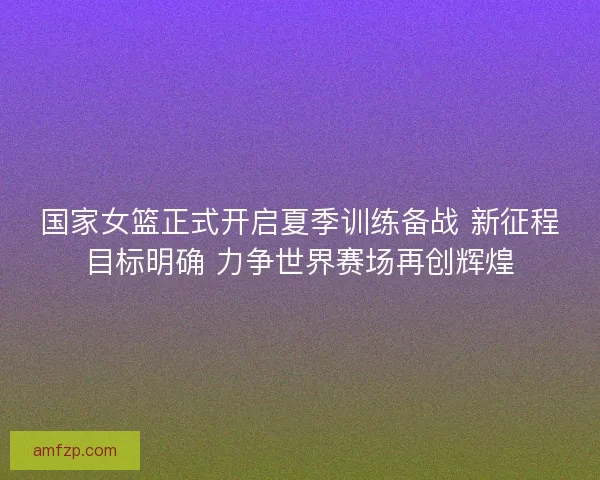 国家女篮正式开启夏季训练备战 新征程目标明确 力争世界赛场再创辉煌