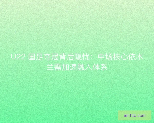 U22 国足夺冠背后隐忧：中场核心依木兰需加速融入体系