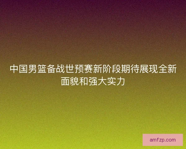 中国男篮备战世预赛新阶段期待展现全新面貌和强大实力