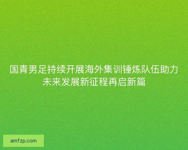 国青男足持续开展海外集训锤炼队伍助力未来发展新征程再启新篇