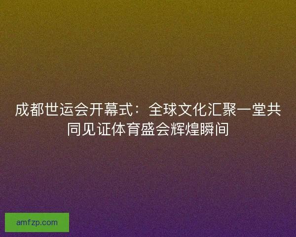 成都世运会开幕式：全球文化汇聚一堂共同见证体育盛会辉煌瞬间